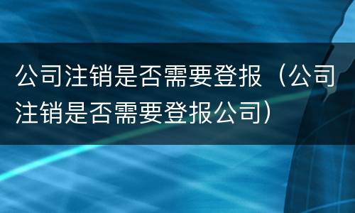 公司注销是否需要登报（公司注销是否需要登报公司）