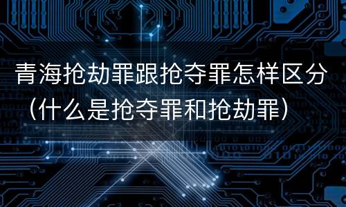 青海抢劫罪跟抢夺罪怎样区分（什么是抢夺罪和抢劫罪）