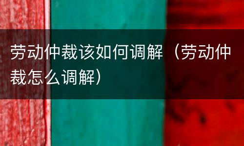 劳动仲裁该如何调解（劳动仲裁怎么调解）