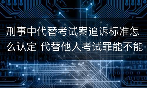 刑事中代替考试案追诉标准怎么认定 代替他人考试罪能不能不起诉