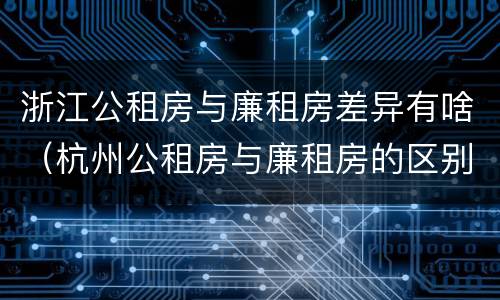 浙江公租房与廉租房差异有啥（杭州公租房与廉租房的区别）