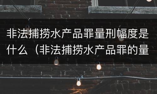 非法捕捞水产品罪量刑幅度是什么（非法捕捞水产品罪的量刑标准）