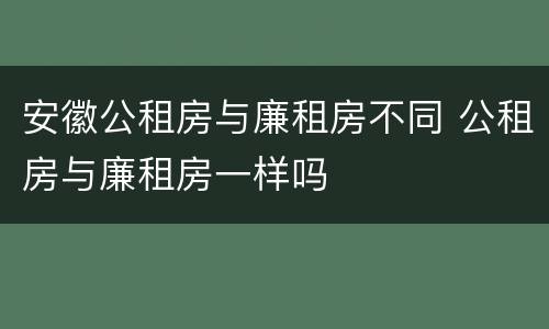 安徽公租房与廉租房不同 公租房与廉租房一样吗