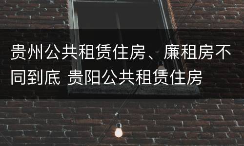 贵州公共租赁住房、廉租房不同到底 贵阳公共租赁住房