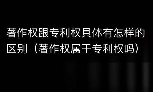 著作权跟专利权具体有怎样的区别（著作权属于专利权吗）