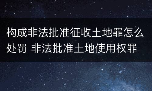 构成非法批准征收土地罪怎么处罚 非法批准土地使用权罪