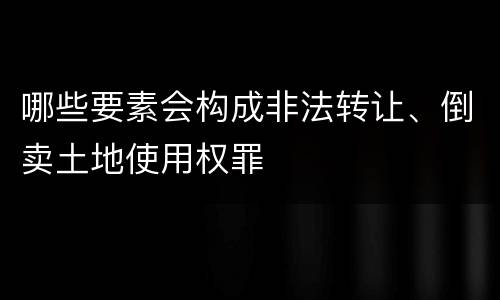 哪些要素会构成非法转让、倒卖土地使用权罪