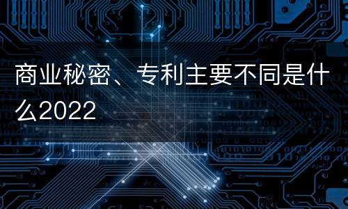 商业秘密、专利主要不同是什么2022