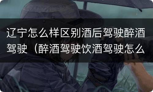 辽宁怎么样区别酒后驾驶醉酒驾驶（醉酒驾驶饮酒驾驶怎么区别）