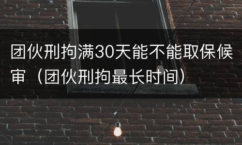 团伙刑拘满30天能不能取保候审（团伙刑拘最长时间）