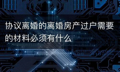 协议离婚的离婚房产过户需要的材料必须有什么