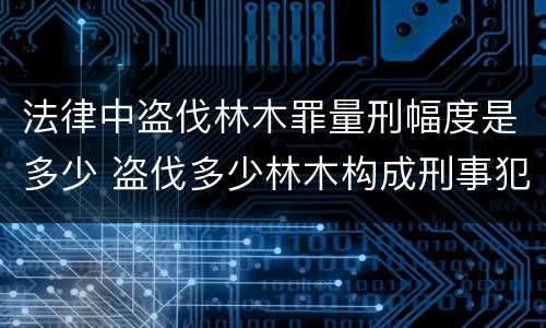 法律中盗伐林木罪量刑幅度是多少 盗伐多少林木构成刑事犯罪