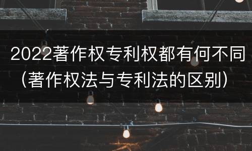 2022著作权专利权都有何不同（著作权法与专利法的区别）