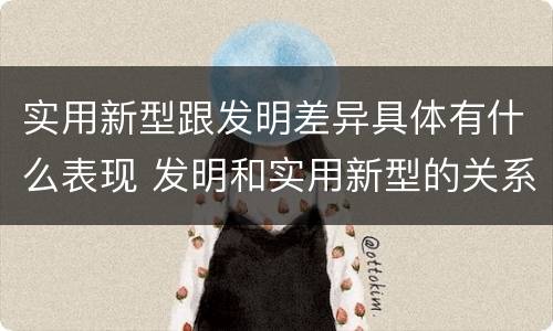 实用新型跟发明差异具体有什么表现 发明和实用新型的关系
