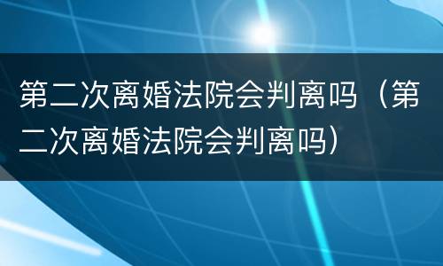 第二次离婚法院会判离吗（第二次离婚法院会判离吗）