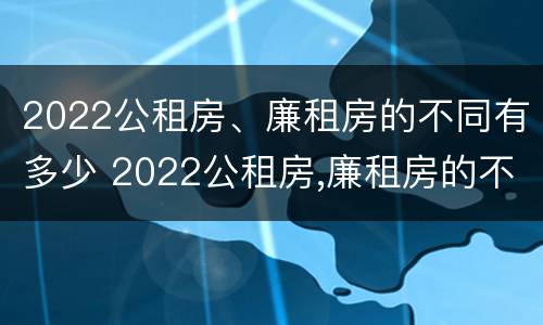 2022公租房、廉租房的不同有多少 2022公租房,廉租房的不同有多少个