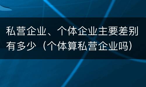 私营企业、个体企业主要差别有多少（个体算私营企业吗）