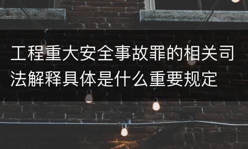 工程重大安全事故罪的相关司法解释具体是什么重要规定