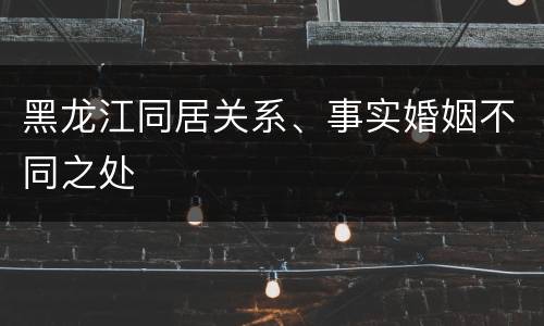 黑龙江同居关系、事实婚姻不同之处