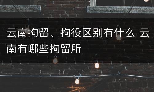 云南拘留、拘役区别有什么 云南有哪些拘留所