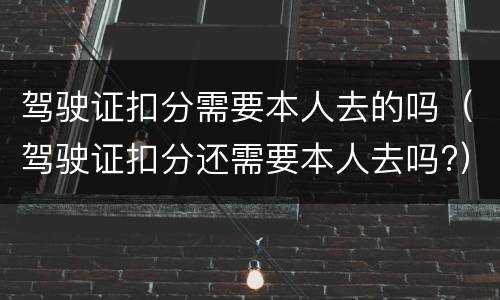 驾驶证扣分需要本人去的吗（驾驶证扣分还需要本人去吗?）