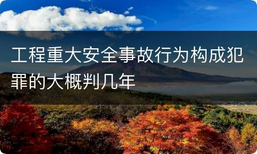 工程重大安全事故行为构成犯罪的大概判几年