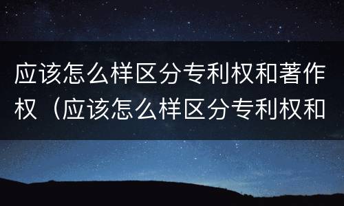 应该怎么样区分专利权和著作权（应该怎么样区分专利权和著作权证）