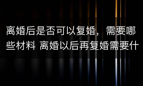 离婚后是否可以复婚，需要哪些材料 离婚以后再复婚需要什么手续