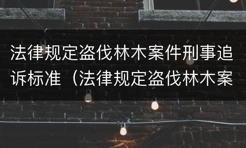 法律规定盗伐林木案件刑事追诉标准（法律规定盗伐林木案件刑事追诉标准最新）
