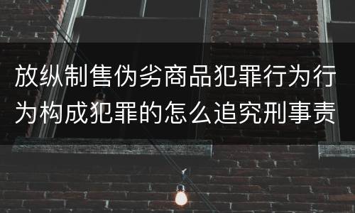 放纵制售伪劣商品犯罪行为行为构成犯罪的怎么追究刑事责任