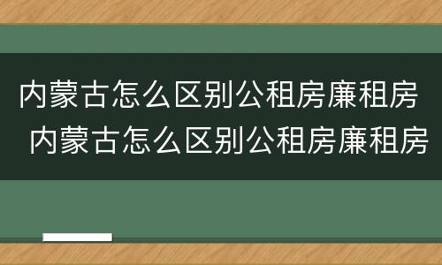 内蒙古怎么区别公租房廉租房 内蒙古怎么区别公租房廉租房的