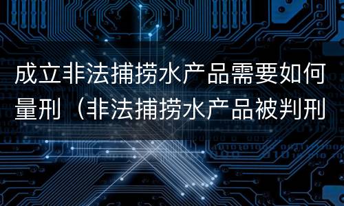 成立非法捕捞水产品需要如何量刑（非法捕捞水产品被判刑）