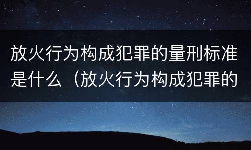放火行为构成犯罪的量刑标准是什么（放火行为构成犯罪的量刑标准是什么意思）