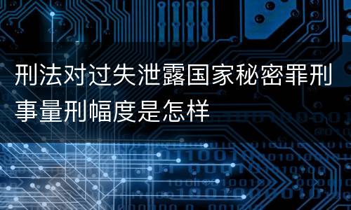 刑法对过失泄露国家秘密罪刑事量刑幅度是怎样