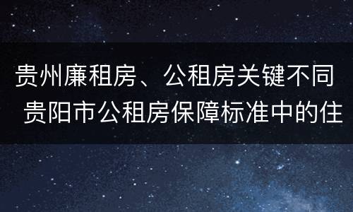 贵州廉租房、公租房关键不同 贵阳市公租房保障标准中的住房困难条件