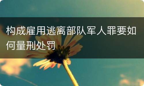 构成雇用逃离部队军人罪要如何量刑处罚