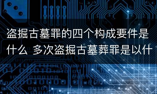 盗掘古墓罪的四个构成要件是什么 多次盗掘古墓葬罪是以什么为标准