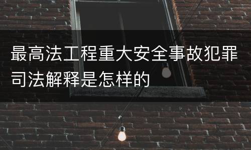 最高法工程重大安全事故犯罪司法解释是怎样的