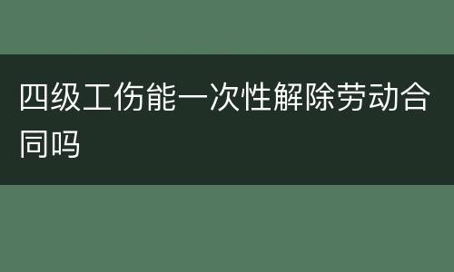 四级工伤能一次性解除劳动合同吗