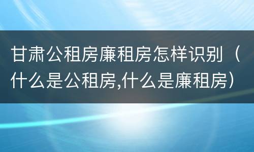 甘肃公租房廉租房怎样识别（什么是公租房,什么是廉租房）