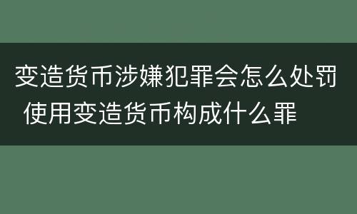 变造货币涉嫌犯罪会怎么处罚 使用变造货币构成什么罪