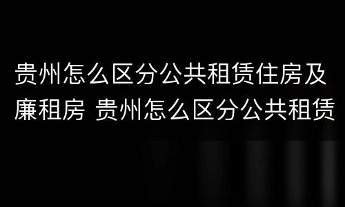 贵州怎么区分公共租赁住房及廉租房 贵州怎么区分公共租赁住房及廉租房呢