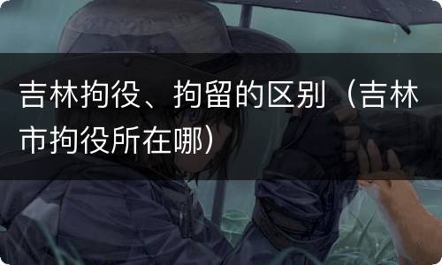 吉林拘役、拘留的区别（吉林市拘役所在哪）