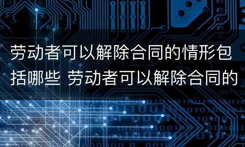 劳动者可以解除合同的情形包括哪些 劳动者可以解除合同的情形包括哪些内容