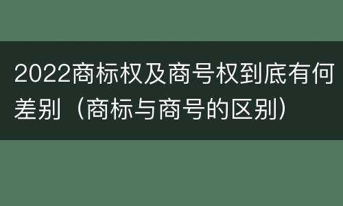 2022商标权及商号权到底有何差别（商标与商号的区别）