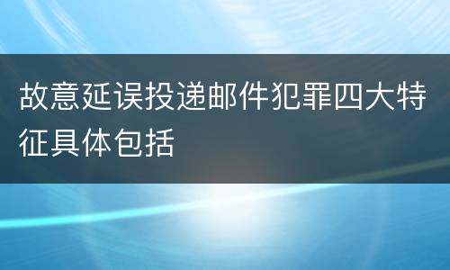 故意延误投递邮件犯罪四大特征具体包括