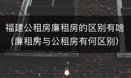 福建公租房廉租房的区别有啥（廉租房与公租房有何区别）