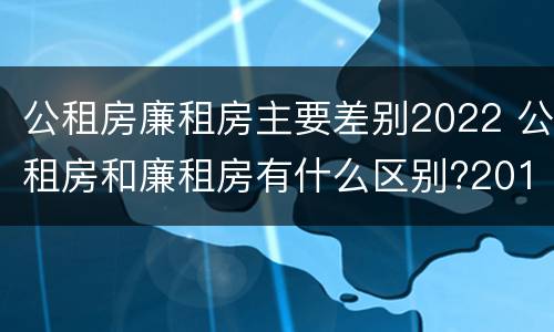 公租房廉租房主要差别2022 公租房和廉租房有什么区别?2019年的