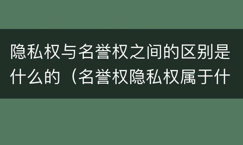 隐私权与名誉权之间的区别是什么的（名誉权隐私权属于什么权利）