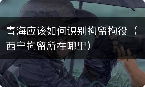 青海应该如何识别拘留拘役（西宁拘留所在哪里）